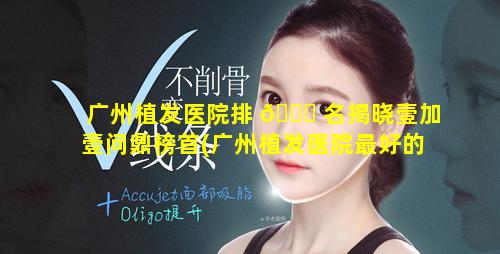 广州植发医院排 🐕 名揭晓壹加壹问鼎榜首(广州植发医院最好的医院排名)